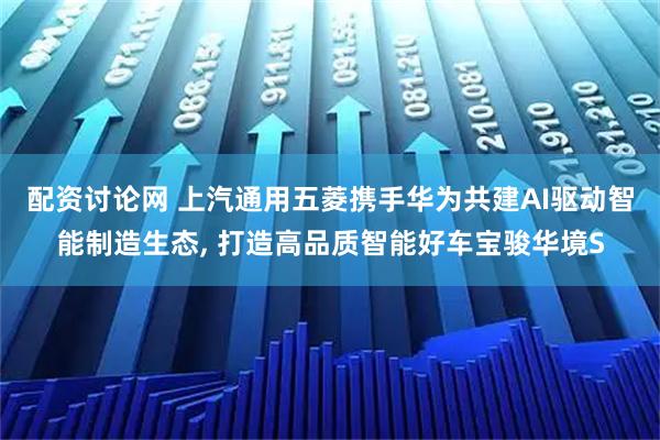 配资讨论网 上汽通用五菱携手华为共建AI驱动智能制造生态, 打造高品质智能好车宝骏华境S