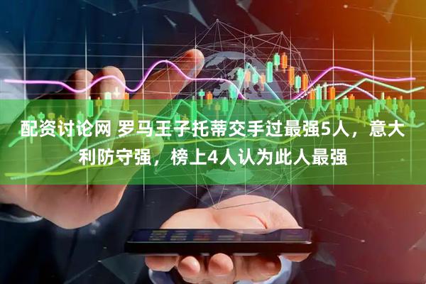 配资讨论网 罗马王子托蒂交手过最强5人，意大利防守强，榜上4人认为此人最强