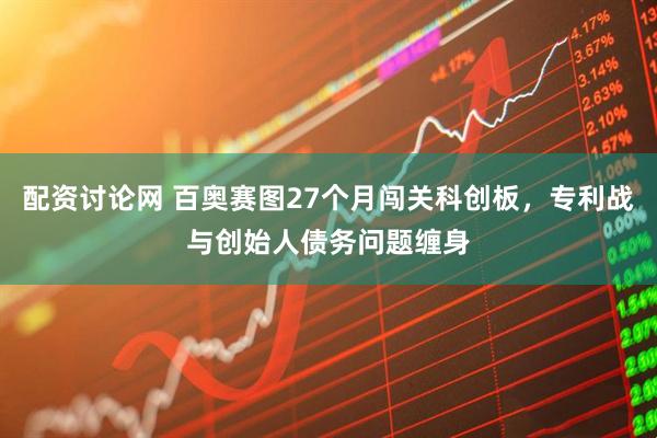 配资讨论网 百奥赛图27个月闯关科创板，专利战与创始人债务问题缠身