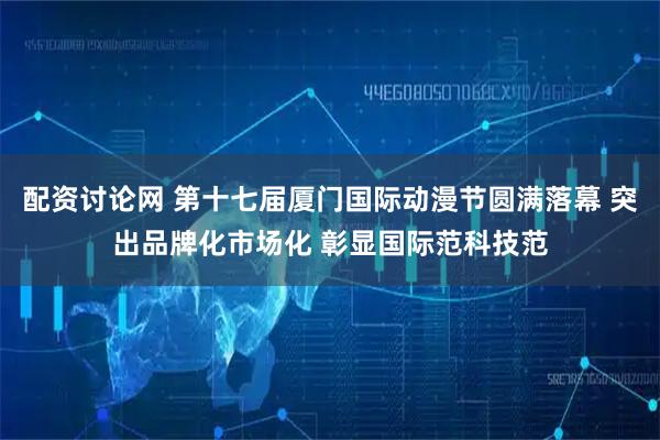 配资讨论网 第十七届厦门国际动漫节圆满落幕 突出品牌化市场化 彰显国际范科技范