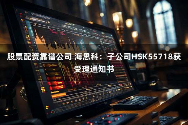 股票配资靠谱公司 海思科：子公司HSK55718获受理通知书