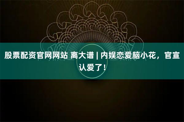 股票配资官网网站 离大谱 | 内娱恋爱脑小花，官宣认爱了！