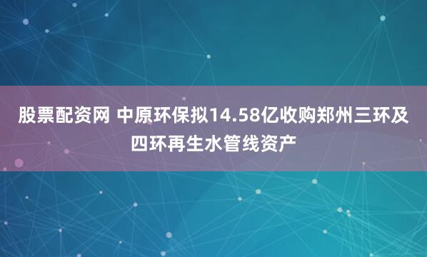 股票配资网 中原环保拟14.58亿收购郑州三环及四环再生水管线资产