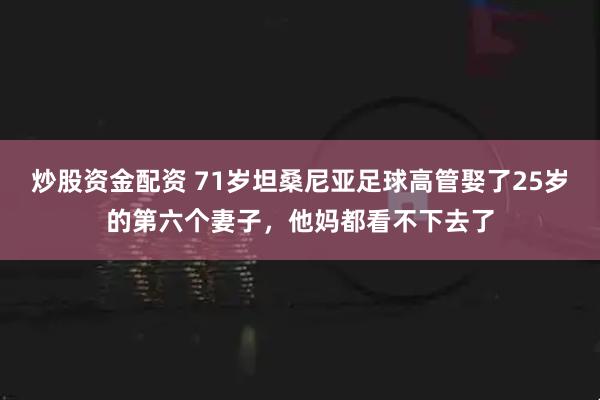 炒股资金配资 71岁坦桑尼亚足球高管娶了25岁的第六个妻子，他妈都看不下去了