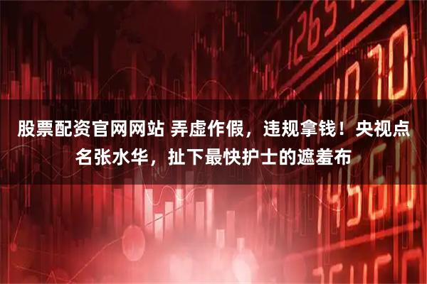 股票配资官网网站 弄虚作假，违规拿钱！央视点名张水华，扯下最快护士的遮羞布