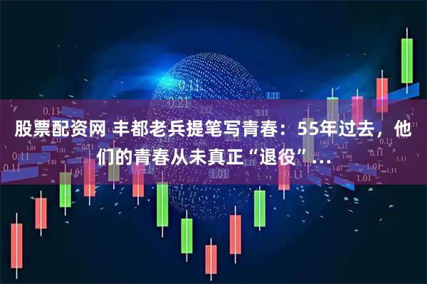 股票配资网 丰都老兵提笔写青春：55年过去，他们的青春从未真正“退役”…