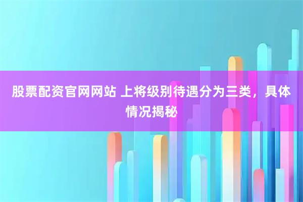 股票配资官网网站 上将级别待遇分为三类，具体情况揭秘
