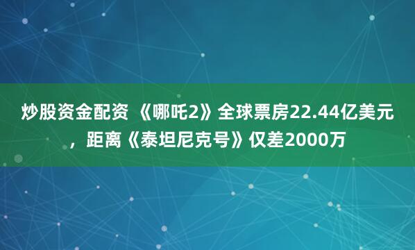 炒股资金配资 《哪吒2》全球票房22.44亿美元，距离《泰坦尼克号》仅差2000万