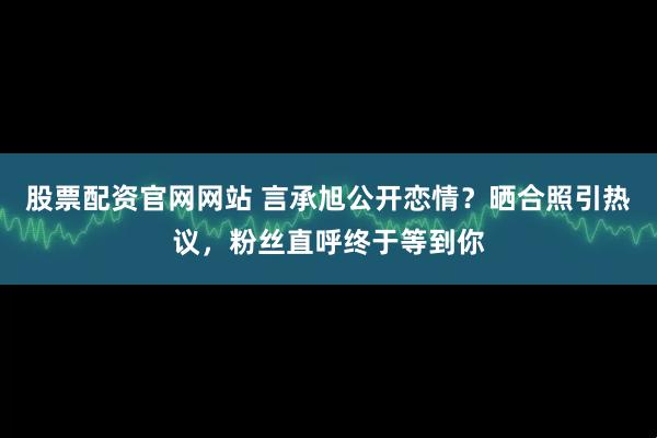 股票配资官网网站 言承旭公开恋情？晒合照引热议，粉丝直呼终于等到你