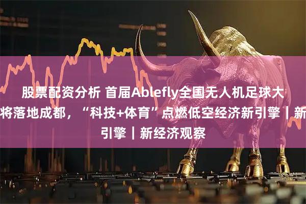 股票配资分析 首届Ablefly全国无人机足球大赛总决赛将落地成都，“科技+体育”点燃低空经济新引擎｜新经济观察