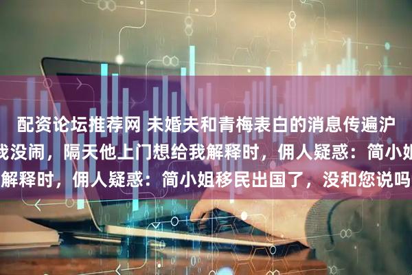 配资论坛推荐网 未婚夫和青梅表白的消息传遍沪城,我是最后知道的,我没闹,隔天他上门想给我解释时,佣人疑惑:简小姐移民出国了,没和您说吗