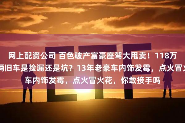 网上配资公司 百色破产富豪座驾大甩卖！118万抢下劳斯莱斯+6辆旧车是捡漏还是坑？13年老豪车内饰发霉，点火冒火花，你敢接手吗