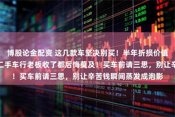 博股论金配资 这几款车坚决别买！半年折损价值等于一台五菱宏光，二手车行老板收了都后悔莫及！买车前请三思，别让辛苦钱瞬间蒸发成泡影