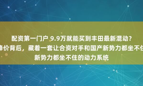 配资第一门户 9.9万就能买到丰田最新混动？卡罗拉这次降价背后，藏着一套让合资对手和国产新势力都坐不住的动力系统