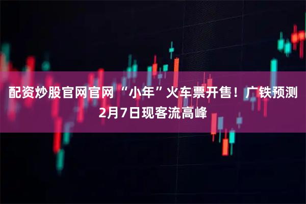 配资炒股官网官网 “小年”火车票开售！广铁预测2月7日现客流高峰