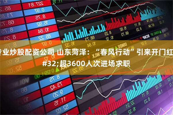 专业炒股配资公司 山东菏泽：“春风行动”引来开门红 超3600人次进场求职
