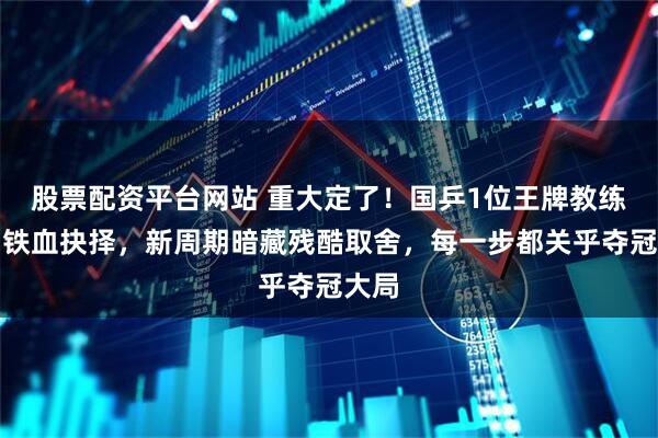 股票配资平台网站 重大定了！国乒1位王牌教练做出铁血抉择，新周期暗藏残酷取舍，每一步都关乎夺冠大局