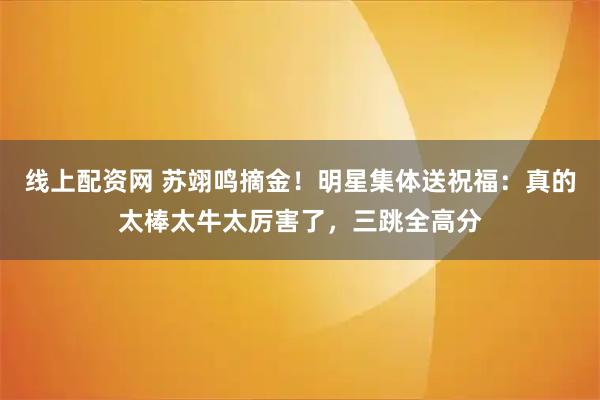 线上配资网 苏翊鸣摘金！明星集体送祝福：真的太棒太牛太厉害了，三跳全高分
