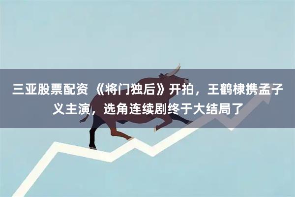 三亚股票配资 《将门独后》开拍，王鹤棣携孟子义主演，选角连续剧终于大结局了