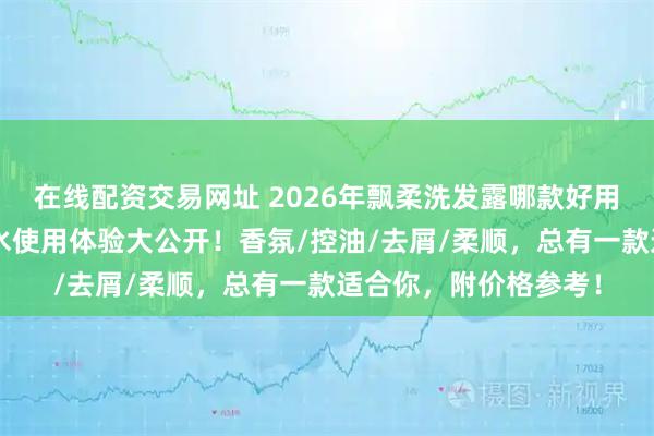 在线配资交易网址 2026年飘柔洗发露哪款好用？精选6款飘柔洗发水使用体验大公开！香氛/控油/去屑/柔顺，总有一款适合你，附价格参考！