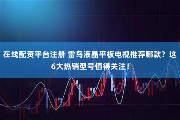 在线配资平台注册 雷鸟液晶平板电视推荐哪款？这6大热销型号值得关注！