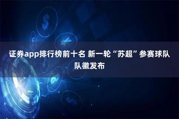 证券app排行榜前十名 新一轮“苏超”参赛球队队徽发布