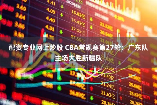 配资专业网上炒股 CBA常规赛第27轮：广东队主场大胜新疆队