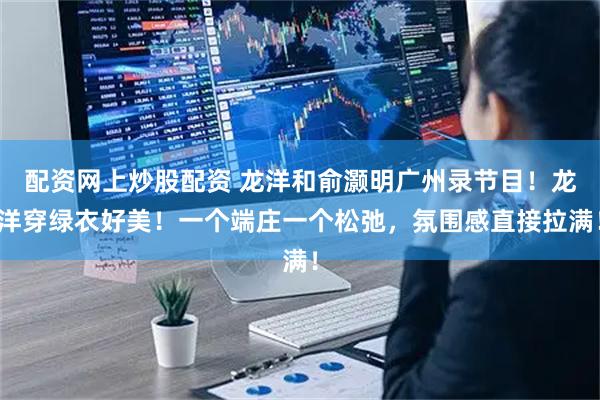 配资网上炒股配资 龙洋和俞灏明广州录节目！龙洋穿绿衣好美！一个端庄一个松弛，氛围感直接拉满！