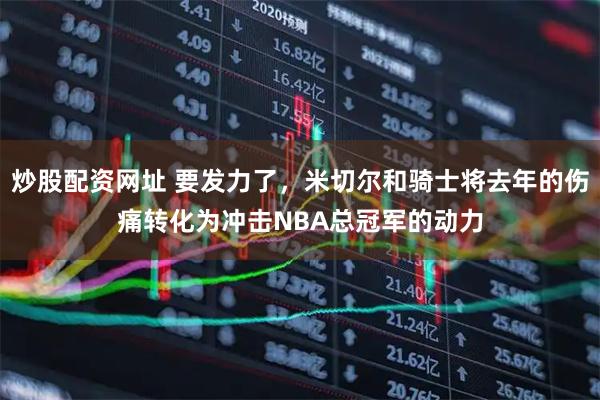炒股配资网址 要发力了，米切尔和骑士将去年的伤痛转化为冲击NBA总冠军的动力