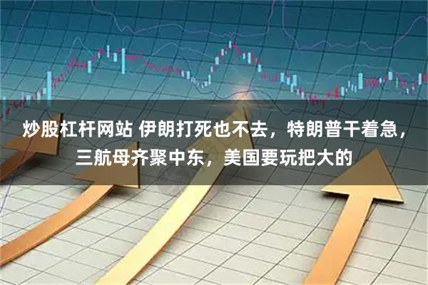 炒股杠杆网站 伊朗打死也不去，特朗普干着急，三航母齐聚中东，美国要玩把大的