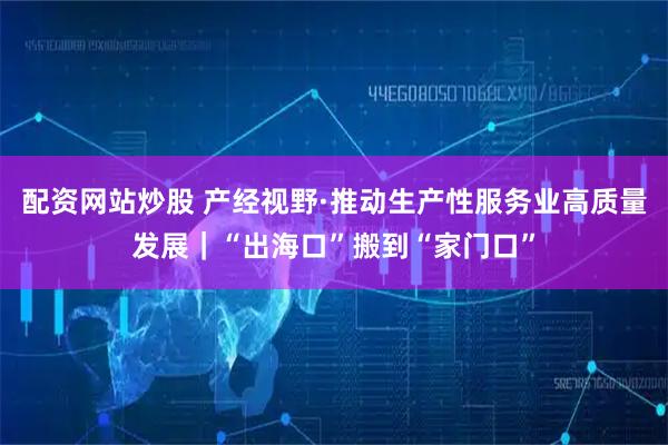 配资网站炒股 产经视野·推动生产性服务业高质量发展｜“出海口”搬到“家门口”
