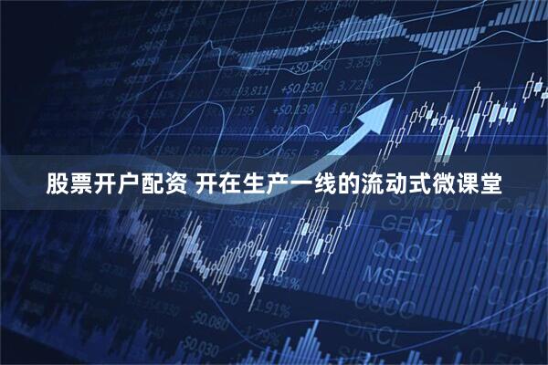 股票开户配资 开在生产一线的流动式微课堂