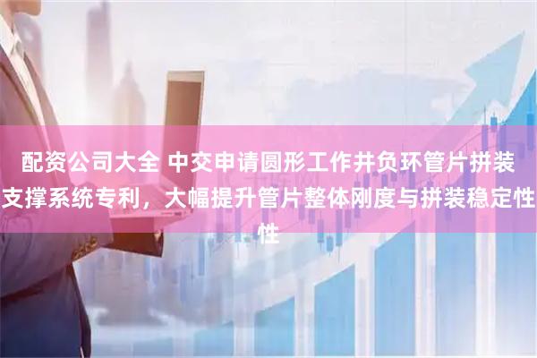 配资公司大全 中交申请圆形工作井负环管片拼装支撑系统专利,大幅提升管片整体刚度与拼装稳定性