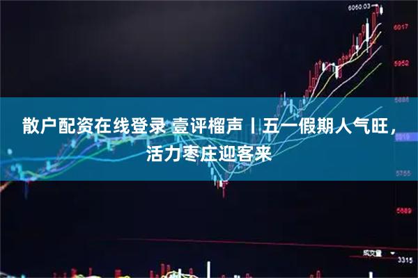 散户配资在线登录 壹评榴声丨五一假期人气旺，活力枣庄迎客来