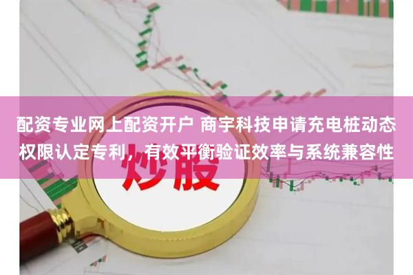 配资专业网上配资开户 商宇科技申请充电桩动态权限认定专利，有效平衡验证效率与系统兼容性