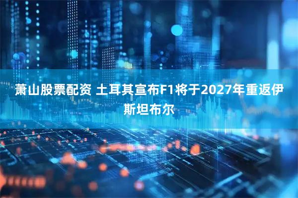 萧山股票配资 土耳其宣布F1将于2027年重返伊斯坦布尔