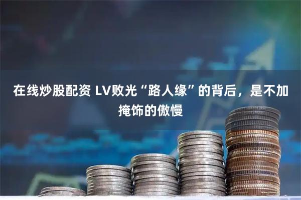 在线炒股配资 LV败光“路人缘”的背后，是不加掩饰的傲慢