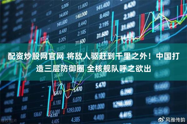 配资炒股网官网 将敌人驱赶到千里之外！中国打造三层防御圈 全核舰队呼之欲出