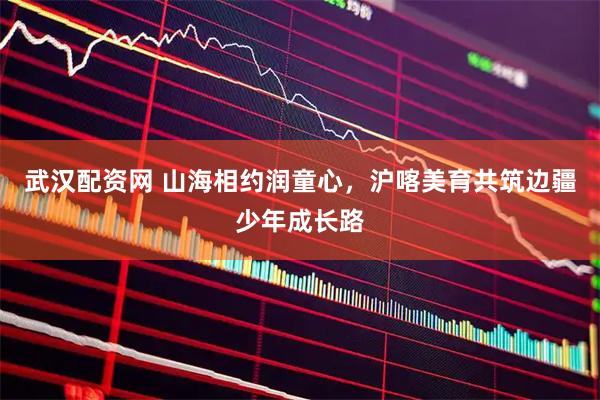 武汉配资网 山海相约润童心，沪喀美育共筑边疆少年成长路