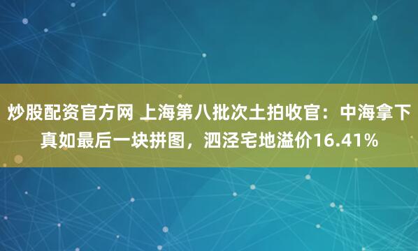 炒股配资官方网 上海第八批次土拍收官：中海拿下真如最后一块拼图，泗泾宅地溢价16.41%